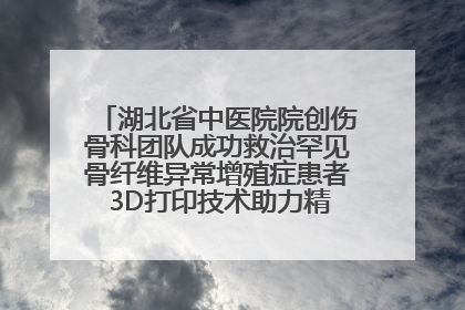 湖北省中医院院创伤骨科团队成功救治罕见骨纤维异常增殖症患者 3D打印技术助力精准矫形手术