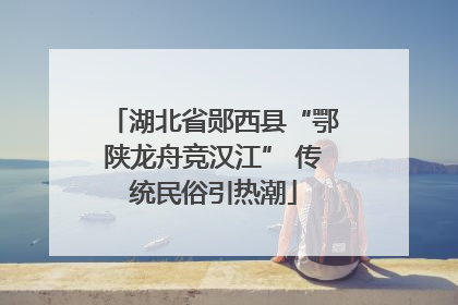 湖北省郧西县“鄂陕龙舟竞汉江” 传统民俗引热潮