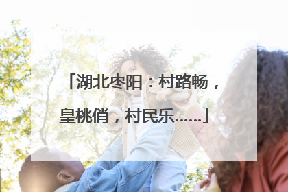 湖北枣阳：村路畅，皇桃俏，村民乐……