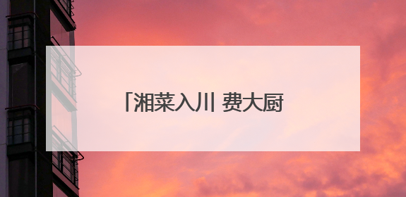 湘菜入川 费大厨成都开业火爆登顶全城美食热门榜