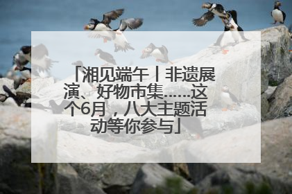 湘见端午丨非遗展演、好物市集……这个6月，八大主题活动等你参与