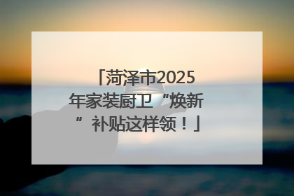 菏泽市2025年家装厨卫“焕新”补贴这样领！