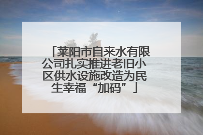 莱阳市自来水有限公司扎实推进老旧小区供水设施改造为民生幸福“加码”