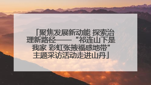 聚焦发展新动能 探索治理新路径——“祁连山下是我家 彩虹张掖福感地带”主题采访活动走进山丹