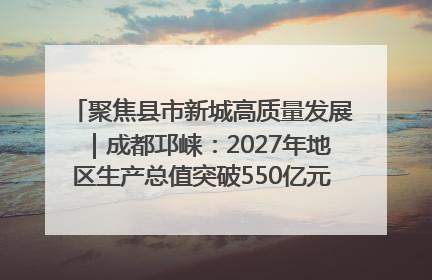 聚焦县市新城高质量发展｜成都邛崃：2027年地区生产总值突破550亿元、建成五百亿级园区