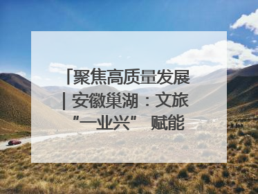 聚焦高质量发展｜安徽巢湖：文旅“一业兴” 赋能“百业旺”
