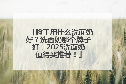 脸干用什么洗面奶好？洗面奶哪个牌子好，2025洗面奶值得买推荐！