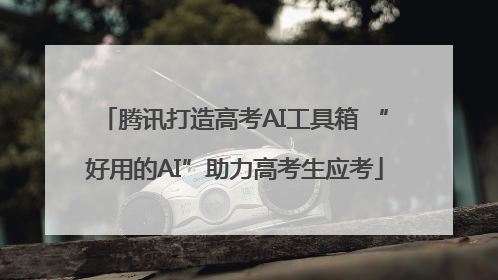 腾讯打造高考AI工具箱 “好用的AI”助力高考生应考