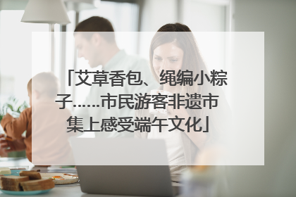 艾草香包、绳编小粽子……市民游客非遗市集上感受端午文化