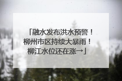融水发布洪水预警！柳州市区持续大暴雨！柳江水位还在涨→