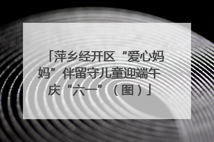 萍乡经开区“爱心妈妈”伴留守儿童迎端午庆“六一”（图）