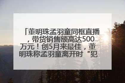 董明珠孟羽童同框直播，带货销售额高达500万元！创5月来最佳，董明珠称孟羽童离开时“犯了很大的错”