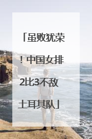 虽败犹荣！中国女排2比3不敌土耳其队