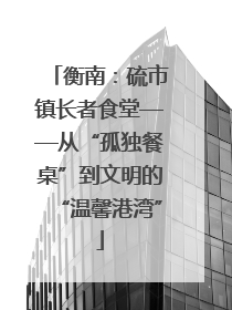 衡南：硫市镇长者食堂——从“孤独餐桌”到文明的“温馨港湾”