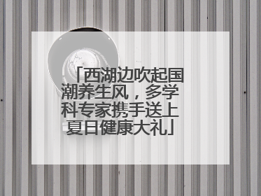 西湖边吹起国潮养生风，多学科专家携手送上夏日健康大礼