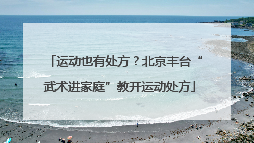 运动也有处方？北京丰台“武术进家庭”教开运动处方