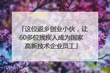 这位返乡创业小伙，让60多位残疾人成为国家高新技术企业员工