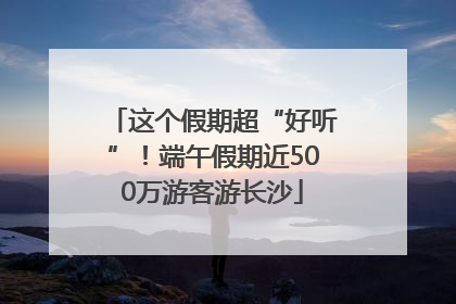 这个假期超“好听”！端午假期近500万游客游长沙