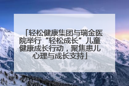 轻松健康集团与瑞金医院举行“轻松成长”儿童健康成长行动，聚焦患儿心理与成长支持