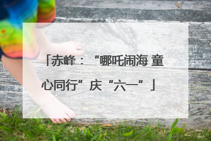 赤峰：“哪吒闹海 童心同行”庆“六一”