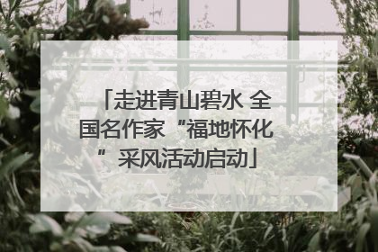 走进青山碧水 全国名作家“福地怀化”采风活动启动