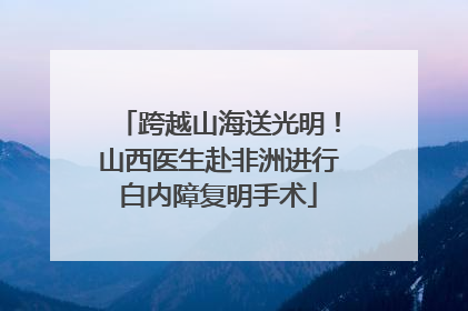 跨越山海送光明！山西医生赴非洲进行白内障复明手术