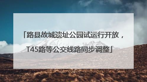 路县故城遗址公园试运行开放，T45路等公交线路同步调整