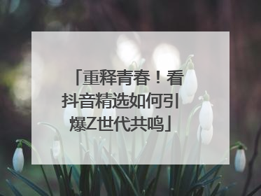 重释青春！看抖音精选如何引爆Z世代共鸣