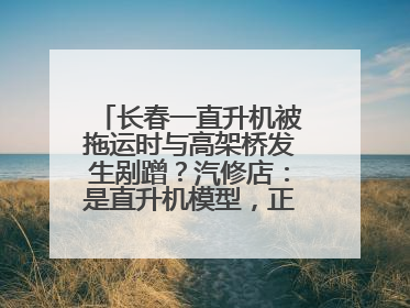 长春一直升机被拖运时与高架桥发生剐蹭？汽修店：是直升机模型，正在维修