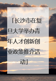 长沙市在复旦大学举办青年人才创新创业政策推介活动