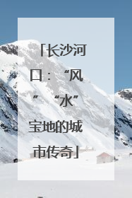 长沙河口：“风”“水”宝地的城市传奇