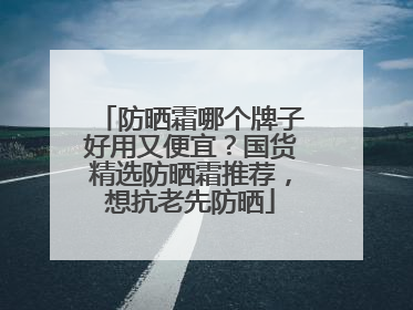 防晒霜哪个牌子好用又便宜？国货精选防晒霜推荐，想抗老先防晒