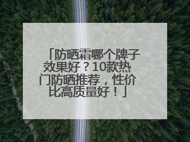 防晒霜哪个牌子效果好？10款热门防晒推荐，性价比高质量好！
