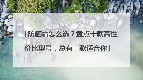 防晒霜怎么选？盘点十款高性价比型号，总有一款适合你