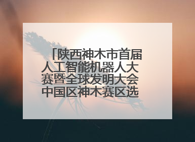 陕西神木市首届人工智能机器人大赛暨全球发明大会中国区神木赛区选拔赛隆重举行