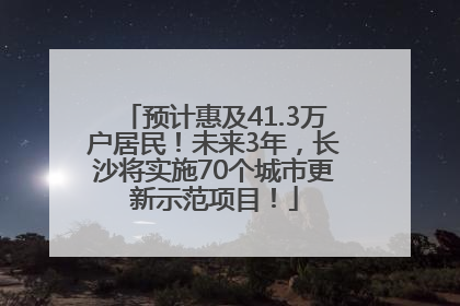 预计惠及41.3万户居民！未来3年，长沙将实施70个城市更新示范项目！