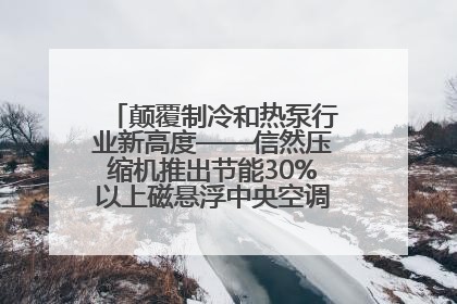 颠覆制冷和热泵行业新高度——信然压缩机推出节能30%以上磁悬浮中央空调和磁悬浮热泵