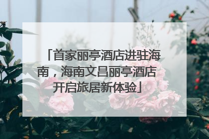 首家丽亭酒店进驻海南，海南文昌丽亭酒店开启旅居新体验