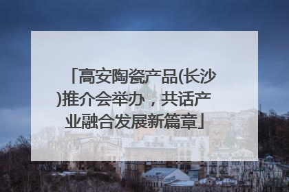 高安陶瓷产品(长沙)推介会举办，共话产业融合发展新篇章