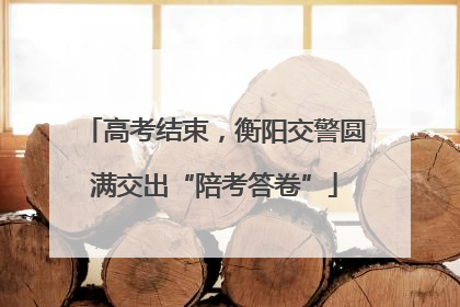 高考结束，衡阳交警圆满交出“陪考答卷”