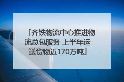齐铁物流中心推进物流总包服务 上半年运送货物近170万吨
