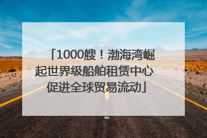 1000艘！渤海湾崛起世界级船舶租赁中心 促进全球贸易流动