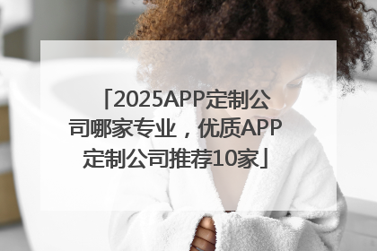 2025APP定制公司哪家专业，优质APP定制公司推荐10家