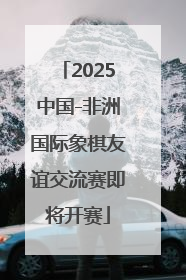 2025中国-非洲国际象棋友谊交流赛即将开赛