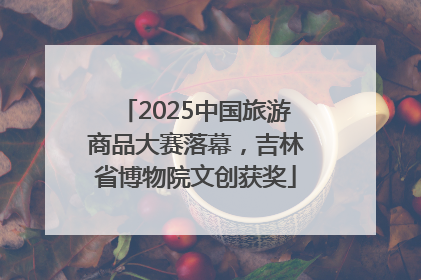 2025中国旅游商品大赛落幕，吉林省博物院文创获奖