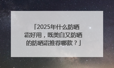 2025年什么防晒霜好用，既美白又防晒的防晒霜推荐哪款？