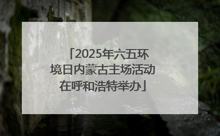 2025年六五环境日内蒙古主场活动在呼和浩特举办