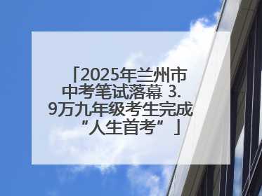 2025年兰州市中考笔试落幕 3.9万九年级考生完成“人生首考”