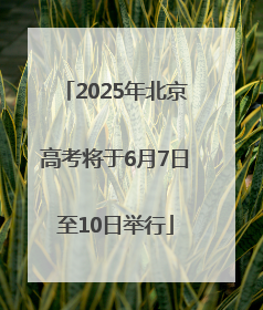 2025年北京高考将于6月7日至10日举行