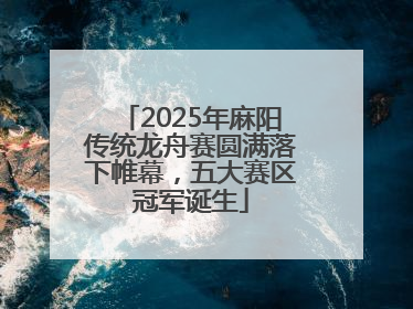 2025年麻阳传统龙舟赛圆满落下帷幕，五大赛区冠军诞生